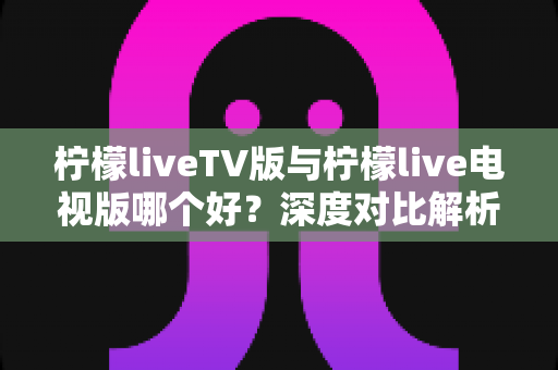 柠檬liveTV版与柠檬live电视版哪个好？深度对比解析帮你选对版本