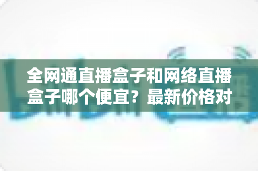 全网通直播盒子和网络直播盒子哪个便宜？最新价格对比与选购避坑指南