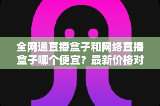 全网通直播盒子和网络直播盒子哪个便宜？最新价格对比与选购避坑指南