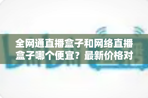 全网通直播盒子和网络直播盒子哪个便宜？最新价格对比与选购避坑指南