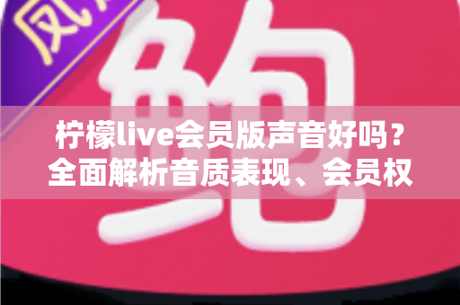 柠檬live会员版声音好吗?全面解析音质表现、会员权益与真实使用体验 柠檬live会员版声音好吗?全面解析音质表现、会员权益与真实使用体验
