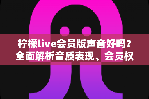 柠檬live会员版声音好吗?全面解析音质表现、会员权益与真实使用体验 柠檬live会员版声音好吗?全面解析音质表现、会员权益与真实使用体验