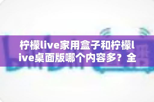 柠檬live家用盒子和柠檬live桌面版哪个内容多？全面对比分析与选购指南