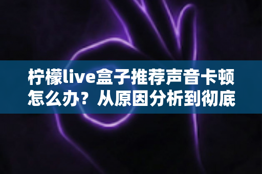柠檬live盒子推荐声音卡顿怎么办？从原因分析到彻底解决的完整排查指南