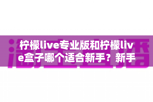 柠檬live专业版和柠檬live盒子哪个适合新手?新手主播入门选购全攻略 柠檬live专业版和柠檬live盒子哪个适合新手?新手主播入门选购全攻略