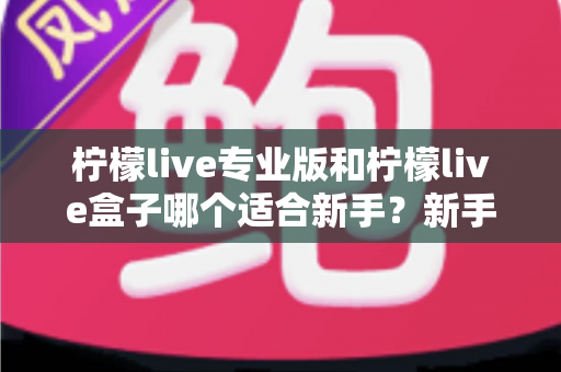 柠檬live专业版和柠檬live盒子哪个适合新手？新手主播入门选购全攻略