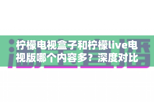 柠檬电视盒子和柠檬live电视版哪个内容多？深度对比评测帮你选出最适合的大屏观影方案
