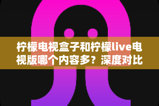 柠檬电视盒子和柠檬live电视版哪个内容多？深度对比评测帮你选出最适合的大屏观影方案