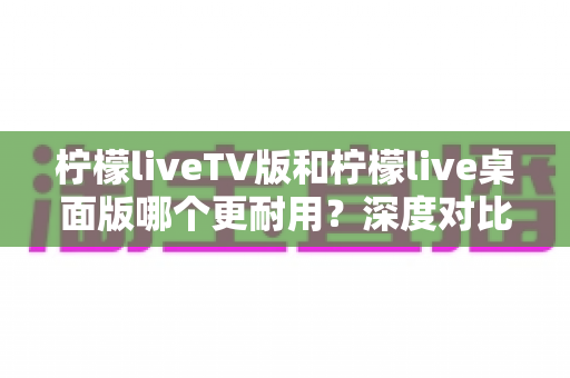 柠檬liveTV版和柠檬live桌面版哪个更耐用？深度对比帮你选出最值得长期使用的版本