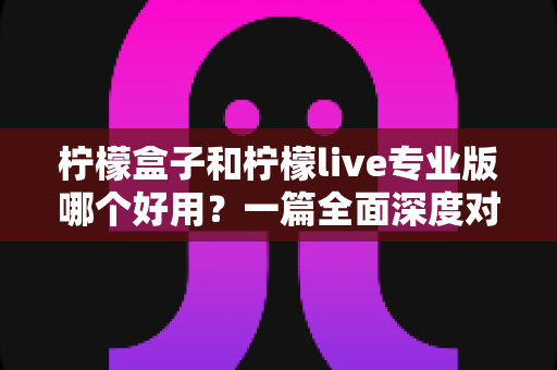 柠檬盒子和柠檬live专业版哪个好用？一篇全面深度对比评测，帮你轻松选出最适合自己的那款