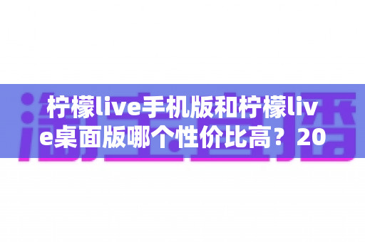 柠檬live手机版和柠檬live桌面版哪个性价比高？2024最新深度对比评测助你明智选择