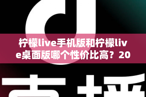 柠檬live手机版和柠檬live桌面版哪个性价比高？2024最新深度对比评测助你明智选择