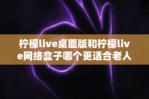 柠檬live桌面版和柠檬live网络盒子哪个更适合老人用?超详细对比分析与贴心选购指南 柠檬live桌面版和柠檬live网络盒子哪个更适合老人用?超详细对比分析与贴心选购指南