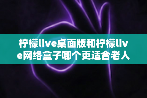 柠檬live桌面版和柠檬live网络盒子哪个更适合老人用?超详细对比分析与贴心选购指南 柠檬live桌面版和柠檬live网络盒子哪个更适合老人用?超详细对比分析与贴心选购指南