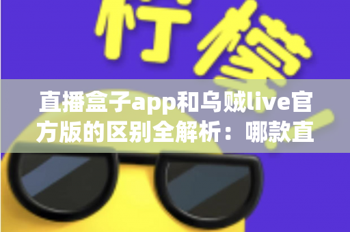 直播盒子app和乌贼live官方版的区别全解析:哪款直播软件更适合你? 直播盒子app和乌贼live官方版的区别全解析:哪款直播软件更适合你?