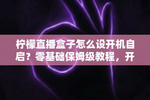 柠檬直播盒子怎么设开机自启？零基础保姆级教程，开机秒进直播