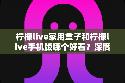 柠檬live家用盒子和柠檬live手机版哪个好看？深度对比评测帮你选出最适合的观看方式
