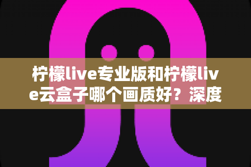 柠檬live专业版和柠檬live云盒子哪个画质好？深度对比解析，助你选出更清晰的观看方案