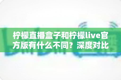 柠檬直播盒子和柠檬live官方版有什么不同?深度对比解析帮你选对版本 柠檬直播盒子和柠檬live官方版有什么不同?深度对比解析帮你选对版本