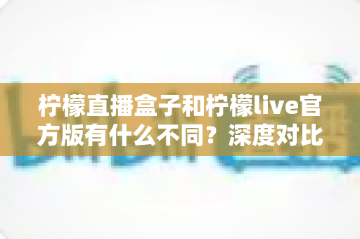 柠檬直播盒子和柠檬live官方版有什么不同?深度对比解析帮你选对版本 柠檬直播盒子和柠檬live官方版有什么不同?深度对比解析帮你选对版本