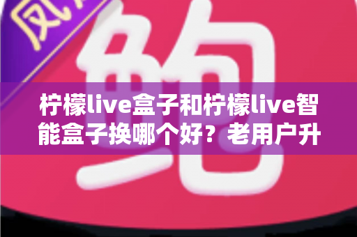 柠檬live盒子和柠檬live智能盒子换哪个好?老用户升级换新必看的深度对比指南 柠檬live盒子和柠檬live智能盒子换哪个好?老用户升级换新必看的深度对比指南