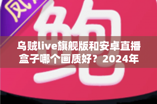 乌贼live旗舰版和安卓直播盒子哪个画质好?2024年最全画质对比测评与选购指南 乌贼live旗舰版和安卓直播盒子哪个画质好?2024年最全画质对比测评与选购指南