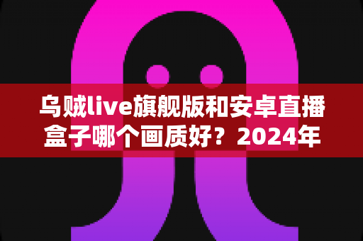 乌贼live旗舰版和安卓直播盒子哪个画质好？2024年最全画质对比测评与选购指南