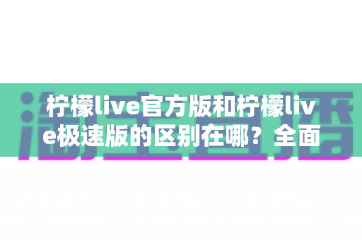 柠檬live官方版和柠檬live极速版的区别在哪？全面解析两大版本的核心差异与选择指南