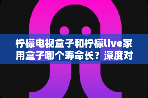 柠檬电视盒子和柠檬live家用盒子哪个寿命长？深度对比分析与延长使用寿命全攻略