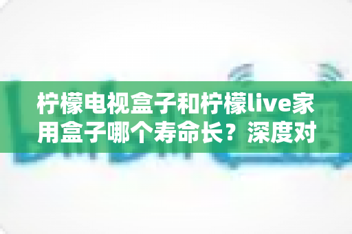 柠檬电视盒子和柠檬live家用盒子哪个寿命长？深度对比分析与延长使用寿命全攻略