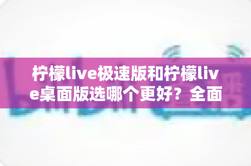 柠檬live极速版和柠檬live桌面版选哪个更好？全面对比分析与选购指南