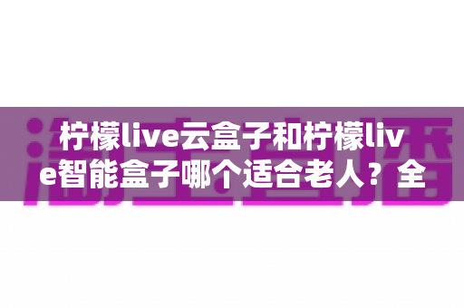 柠檬live云盒子和柠檬live智能盒子哪个适合老人？全面对比解析助您做出明智选择