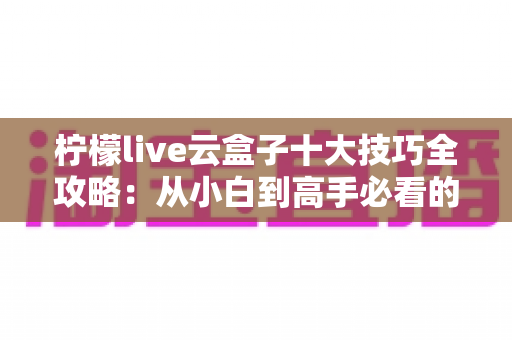 柠檬live云盒子十大技巧全攻略：从小白到高手必看的实用指南