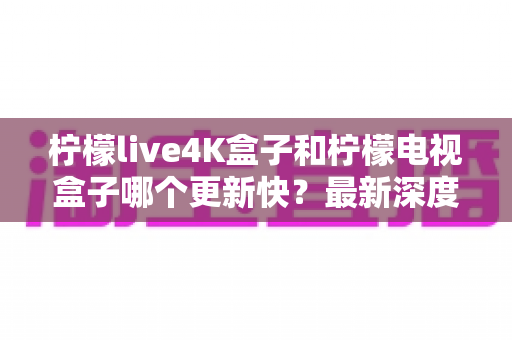 柠檬live4K盒子和柠檬电视盒子哪个更新快？最新深度对比评测与选购避坑指南