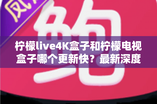 柠檬live4K盒子和柠檬电视盒子哪个更新快？最新深度对比评测与选购避坑指南