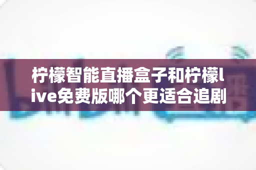 柠檬智能直播盒子和柠檬live免费版哪个更适合追剧？深度对比评测帮你找到最合适的追剧方案