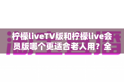 柠檬liveTV版和柠檬live会员版哪个更适合老人用？全方位对比分析与选购指南