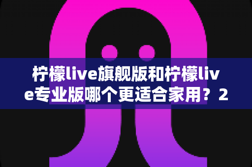 柠檬live旗舰版和柠檬live专业版哪个更适合家用？2025最新家庭用户深度选购对比指南