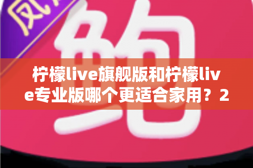 柠檬live旗舰版和柠檬live专业版哪个更适合家用？2025最新家庭用户深度选购对比指南