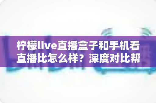 柠檬live直播盒子和手机看直播比怎么样?深度对比帮你选对直播观影神器 柠檬live直播盒子和手机看直播比怎么样?深度对比帮你选对直播观影神器