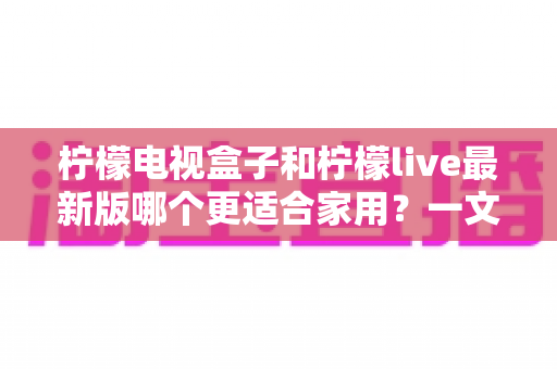 柠檬电视盒子和柠檬live最新版哪个更适合家用?一文读懂两者差异与选购建议 柠檬电视盒子和柠檬live最新版哪个更适合家用?一文读懂两者差异与选购建议