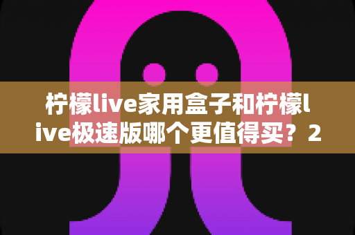 柠檬live家用盒子和柠檬live极速版哪个更值得买?2025最全选购对比指南,看完不花冤枉钱 柠檬live家用盒子和柠檬live极速版哪个更值得买?2025最全选购对比指南,看完不花冤枉钱