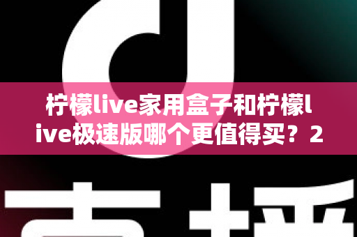 柠檬live家用盒子和柠檬live极速版哪个更值得买?2025最全选购对比指南,看完不花冤枉钱 柠檬live家用盒子和柠檬live极速版哪个更值得买?2025最全选购对比指南,看完不花冤枉钱