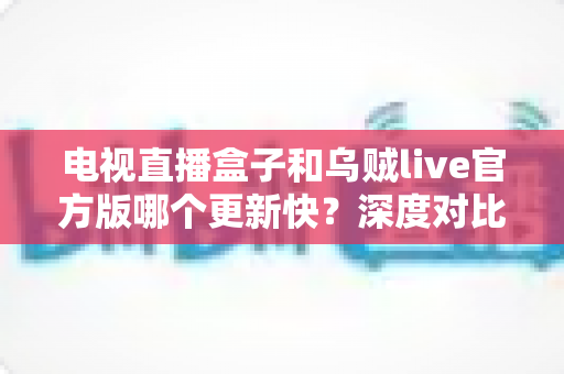 电视直播盒子和乌贼live官方版哪个更新快?深度对比更新频率与实用选择指南 电视直播盒子和乌贼live官方版哪个更新快?深度对比更新频率与实用选择指南