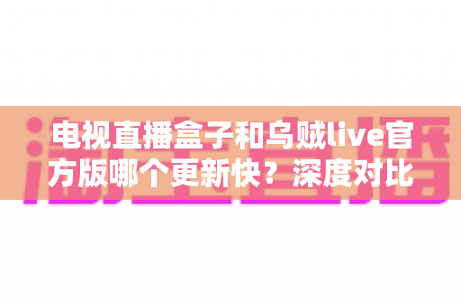 电视直播盒子和乌贼live官方版哪个更新快?深度对比更新频率与实用选择指南 电视直播盒子和乌贼live官方版哪个更新快?深度对比更新频率与实用选择指南