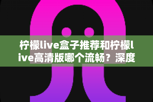 柠檬live盒子推荐和柠檬live高清版哪个流畅?深度实测对比帮你选出最适合的版本 柠檬live盒子推荐和柠檬live高清版哪个流畅?深度实测对比帮你选出最适合的版本