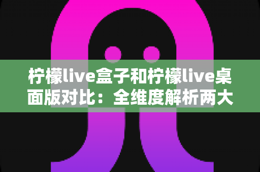 柠檬live盒子和柠檬live桌面版对比：全维度解析两大版本差异，帮你精准选出最适合的观看方案
