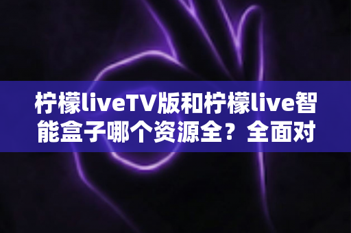 柠檬liveTV版和柠檬live智能盒子哪个资源全？全面对比解析帮你选对不踩坑