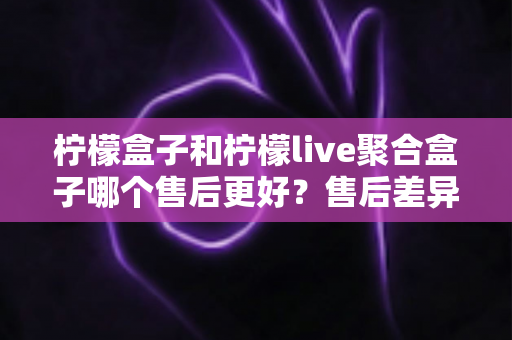 柠檬盒子和柠檬live聚合盒子哪个售后更好？售后差异深度对比，选购更安心