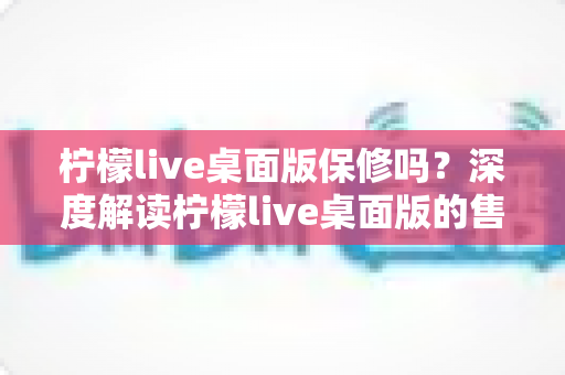 柠檬live桌面版保修吗?深度解读柠檬live桌面版的售后保障与技术服务政策 柠檬live桌面版保修吗?深度解读柠檬live桌面版的售后保障与技术服务政策